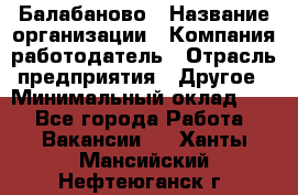 Балабаново › Название организации ­ Компания-работодатель › Отрасль предприятия ­ Другое › Минимальный оклад ­ 1 - Все города Работа » Вакансии   . Ханты-Мансийский,Нефтеюганск г.